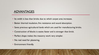 ADVANTAGES
• Its width is less than bricks due to which carpet area increases.
• Better thermal insulation, fire resistance and sound absorption.
• Saves precious agricultural lands which are used for manufacturing bricks.
• Construction of blocks is easier, faster and is stronger than brick.
• Perfect shape makes the masonry work very simpler.
• No real need for plastering.
• Environment friendly.
 