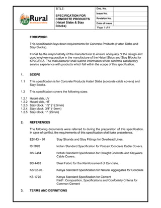TITLE:                         Doc. No.
                                                           Issue No.
                            SPECIFICATION FOR
                            CONCRETE PRODUCTS              Revision No.
                            (Hatari Slabs & Stay           Date of Issue
                            Blocks)
                                                            Page 1 of 9


        FOREWORD

        This specification lays down requirements for Concrete Products (Hatari Slabs and
        Stay Blocks).

        It shall be the responsibility of the manufacturer to ensure adequacy of the design and
        good engineering practice in the manufacture of the Hatari Slabs and Stay Blocks for
        KPLC/REA. The manufacturer shall submit information which confirms satisfactory
        service experience with products which fall within the scope of this specification.


1.      SCOPE

1.1     This specification is for Concrete Products Hatari Slabs (concrete cable covers) and
        Stay Blocks.

1.2     This specification covers the following sizes:

1.2.1   Hatari slab, LV
1.2.2   Hatari slab, HT
1.2.3   Stay block, 1/2" (12.5mm)
1.2.4   Stay block, 3/4" (19mm)
1.2.5   Stay block, 1" (25mm)


2.      REFERENCES

        The following documents were referred to during the preparation of this specification.
        In case of conflict, the requirements of this specification shall take precedence.

        ESI 43 – 91          Stay Strands and Stay Fittings for Overhead Lines.

        IS 5820              Indian Standard Specification for Precast Concrete Cable Covers.

        BS 2484              British Standard Specification for Straight Concrete and Clayware
                             Cable Covers.

        BS 4483              Steel Fabric for the Reinforcement of Concrete.

        KS 02-95             Kenya Standard Specification for Natural Aggregates for Concrete

        KS 1725              Kenya Standard Specification for Cement
                             Part1: Composition, Specifications and Conformity Criteria for
                             Common Cement

3.      TERMS AND DEFINITIONS
 