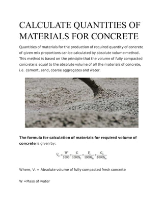 CALCULATE QUANTITIES OF
MATERIALS FOR CONCRETE
Quantities of materials for the production of required quantity of concrete
of given mix proportions can be calculated by absolute volume method.
This method is based on the principle that the volume of fully compacted
concrete is equal to the absolute volume of all the materials of concrete,
i.e. cement, sand, coarse aggregates and water.
The formula for calculation of materials for required volume of
concrete is given by:
Where, Vc = Absolute volume of fully compacted fresh concrete
W =Mass of water
 