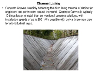 Channel Lining
• Concrete Canvas is rapidly becoming the ditch lining material of choice for
engineers and contractors around the world. Concrete Canvas is typically
10 times faster to install than conventional concrete solutions, with
installation speeds of up to 200 m2/hr possible with only a three-man crew
for a longitudinal layup.
 