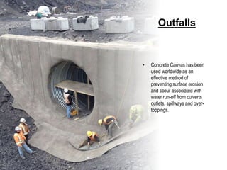 Outfalls
• Concrete Canvas has been
used worldwide as an
effective method of
preventing surface erosion
and scour associated with
water run-off from culverts
outlets, spillways and over-
toppings.
 