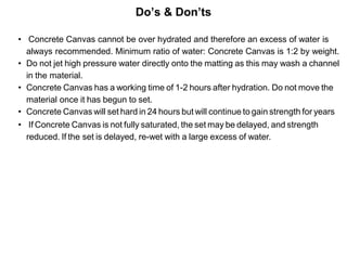 Do’s & Don’ts
• Concrete Canvas cannot be over hydrated and therefore an excess of water is
always recommended. Minimum ratio of water: Concrete Canvas is 1:2 by weight.
• Do not jet high pressure water directly onto the matting as this may wash a channel
in the material.
• Concrete Canvas has a working time of 1-2 hours after hydration. Do not move the
material once it has begun to set.
• Concrete Canvas will set hard in 24 hours but will continue to gain strength for years
• If Concrete Canvas is not fully saturated, the set may be delayed, and strength
reduced. If the set is delayed, re-wet with a large excess of water.
 