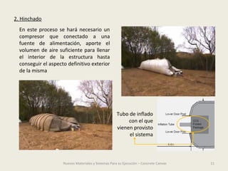 11Nuevos Materiales y Sistemas Para su Ejecución – Concrete Canvas
2. Hinchado
En este proceso se hará necesario un
compresor que conectado a una
fuente de alimentación, aporte el
volumen de aire suficiente para llenar
el interior de la estructura hasta
conseguir el aspecto definitivo exterior
de la misma
Tubo de inflado
con el que
vienen provisto
el sistema
 