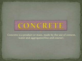 Concrete is a product or mass, made by the use of cement,
water and aggregates(fine and course).
 