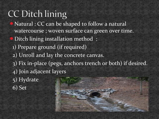 Natural : CC can be shaped to follow a natural
watercourse ; woven surface can green over time.
Ditch lining installation method :
1) Prepare ground (if required)
2) Unroll and lay the concrete canvas.
3) Fix in-place (pegs, anchors trench or both) if desired.
4) Join adjacent layers
5) Hydrate
6) Set
 