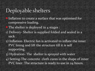 Inflation to create a surface that was optimised for
compressive loading.
The shelter is deployed in 4 stages :
1) Delivery- Shelter is supplied folded and sealed in a
sack .
2) Inflation- Electric fan is activated to inflate the inner
PVC lining and lift the structure till it is self
supporting.
3) Hydration- The shelter is sprayed with water
4) Setting-The concrete cloth cures in the shape of inner
PVC liner. The structure is ready to use in 24 hours.
 