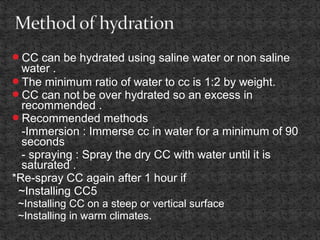 CC can be hydrated using saline water or non saline
water .
The minimum ratio of water to cc is 1:2 by weight.
CC can not be over hydrated so an excess in
recommended .
Recommended methods
-Immersion : Immerse cc in water for a minimum of 90
seconds
- spraying : Spray the dry CC with water until it is
saturated .
*Re-spray CC again after 1 hour if
~Installing CC5
~Installing CC on a steep or vertical surface
~Installing in warm climates.
 