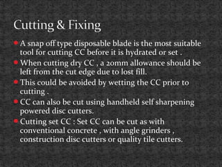A snap off type disposable blade is the most suitable
tool for cutting CC before it is hydrated or set .
When cutting dry CC , a 20mm allowance should be
left from the cut edge due to lost fill.
This could be avoided by wetting the CC prior to
cutting .
CC can also be cut using handheld self sharpening
powered disc cutters.
Cutting set CC : Set CC can be cut as with
conventional concrete , with angle grinders ,
construction disc cutters or quality tile cutters.
 