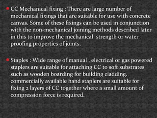 CC Mechanical fixing : There are large number of
mechanical fixings that are suitable for use with concrete
canvas. Some of these fixings can be used in conjunction
with the non-mechanical joining methods described later
in this to improve the mechanical strength or water
proofing properties of joints.
Staples : Wide range of manual , electrical or gas powered
staplers are suitable for attaching CC to soft substrates
such as wooden boarding for building cladding.
commercially available hand staplers are suitable for
fixing 2 layers of CC together where a small amount of
compression force is required.
 