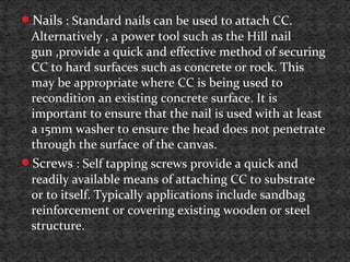 Nails : Standard nails can be used to attach CC.
Alternatively , a power tool such as the Hill nail
gun ,provide a quick and effective method of securing
CC to hard surfaces such as concrete or rock. This
may be appropriate where CC is being used to
recondition an existing concrete surface. It is
important to ensure that the nail is used with at least
a 15mm washer to ensure the head does not penetrate
through the surface of the canvas.
Screws : Self tapping screws provide a quick and
readily available means of attaching CC to substrate
or to itself. Typically applications include sandbag
reinforcement or covering existing wooden or steel
structure.
 
