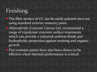 The fibre surface of CC can be easily painted once set,
using standard exterior masonry paint.
Alternatively Concrete Canvas Ltd. recommend a
range of copolymer concrete surface treatments
which can provide a coloured uniform finish and
hydrophobic protection against staining and organic
growth.
Fire resistant paints have also been shown to be
effective when thermal performance is critical.
 