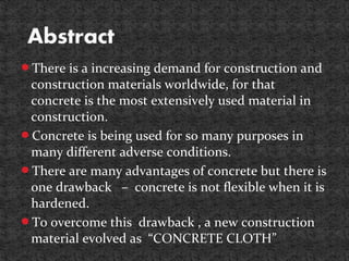 There is a increasing demand for construction and
construction materials worldwide, for that
concrete is the most extensively used material in
construction.
Concrete is being used for so many purposes in
many different adverse conditions.
There are many advantages of concrete but there is
one drawback – concrete is not flexible when it is
hardened.
To overcome this drawback , a new construction
material evolved as “CONCRETE CLOTH”
 