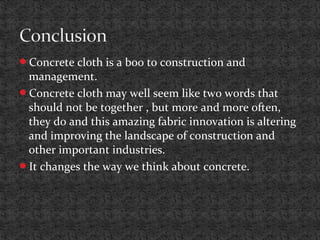Concrete cloth is a boo to construction and
management.
Concrete cloth may well seem like two words that
should not be together , but more and more often,
they do and this amazing fabric innovation is altering
and improving the landscape of construction and
other important industries.
It changes the way we think about concrete.
 