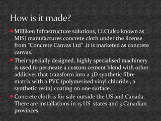 Milliken Infrastructure solutions, LLC(also known as
MIS) manufactures concrete cloth under the license
from “Concrete Canvas Ltd” .it is marketed as concrete
canvas.
Their specially designed, highly specialised machinery
is used to permeate a custom cement blend with other
additives that transform into a 3D synthetic fibre
matrix with a PVC (polymerised vinyl chloride , a
synthetic resin) coating on one surface.
Concrete cloth is for sale outside the US and Canada.
There are installations in 15 US states and 3 Canadian
provinces.
 