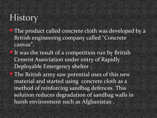 The product called concrete cloth was developed by a
British engineering company called “Concrete
canvas”.
It was the result of a competition run by British
Cement Association under entry of Rapidly
Deployable Emergency shelter .
The British army saw potential uses of this new
material and started using concrete cloth as a
method of reinforcing sandbag defences. This
solution reduces degradation of sandbag walls in
harsh environment such as Afghanistan .
 