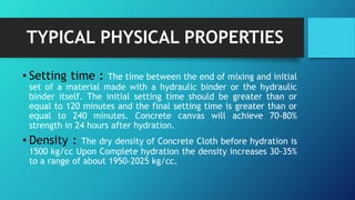 TYPICAL PHYSICAL PROPERTIES
• Setting time : The time between the end of mixing and initial
set of a material made with a hydraulic binder or the hydraulic
binder itself. The initial setting time should be greater than or
equal to 120 minutes and the final setting time is greater than or
equal to 240 minutes. Concrete canvas will achieve 70-80%
strength in 24 hours after hydration.
• Density : The dry density of Concrete Cloth before hydration is
1500 kg/cc Upon Complete hydration the density increases 30-35%
to a range of about 1950-2025 kg/cc.
 