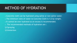 METHOD OF HYDRATION
oConcrete cloth can be hydrated using saline or non-saline water.
oThe minimum ratio of water to Concrete Cloth is 1:2 by weight.
oIt cannot be over hydrated so an excess is recommended.
o The recommended methods of hydration are :
 Spraying
 Immersion
 