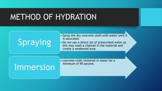 METHOD OF HYDRATION
• Spray the dry concrete cloth with water until it
is saturated.
• Do not use a direct jet of pressurized water as
this may wash a channel in the material and
create a weakened area.
Spraying
• concrete cloth immered in water for a
minimum of 90 second.
Immersion
 