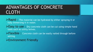 ADVANTAGES OF CONCRETE
CLOTH
Rapid : The material can be hydrated by either spraying it or
fully immersing it in water.
Easy to use : Dry concrete cloth can be cut using simple hand
tools such as utility knives.
Flexible : Concrete cloth can be easily nailed through before
setting.
Environment Friendly
 