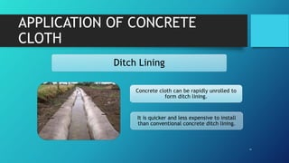 APPLICATION OF CONCRETE
CLOTH
Ditch Lining
Concrete cloth can be rapidly unrolled to
form ditch lining.
It is quicker and less expensive to install
than conventional concrete ditch lining.
 