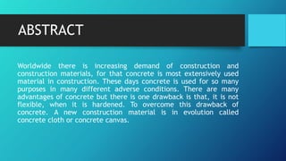 ABSTRACT
Worldwide there is increasing demand of construction and
construction materials, for that concrete is most extensively used
material in construction. These days concrete is used for so many
purposes in many different adverse conditions. There are many
advantages of concrete but there is one drawback is that, it is not
flexible, when it is hardened. To overcome this drawback of
concrete. A new construction material is in evolution called
concrete cloth or concrete canvas.
 