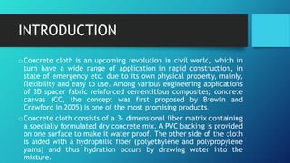INTRODUCTION
oConcrete cloth is an upcoming revolution in civil world, which in
turn have a wide range of application in rapid construction, in
state of emergency etc. due to its own physical property, mainly,
flexibility and easy to use. Among various engineering applications
of 3D spacer fabric reinforced cementitious composites; concrete
canvas (CC, the concept was first proposed by Brewin and
Crawford in 2005) is one of the most promising products.
oConcrete cloth consists of a 3- dimensional fiber matrix containing
a specially formulated dry concrete mix. A PVC backing is provided
on one surface to make it water proof. The other side of the cloth
is aided with a hydrophilic fiber (polyethylene and polypropylene
yarns) and thus hydration occurs by drawing water into the
mixture.
 
