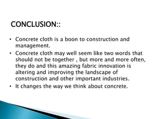 • Concrete cloth is a boon to construction and
management.
• Concrete cloth may well seem like two words that
should not be together , but more and more often,
they do and this amazing fabric innovation is
altering and improving the landscape of
construction and other important industries.
• It changes the way we think about concrete.
CONCLUSION::
 