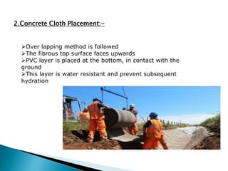 2.Concrete Cloth Placement:-
Over lapping method is followed
The fibrous top surface faces upwards
PVC layer is placed at the bottom, in contact with the
ground
This layer is water resistant and prevent subsequent
hydration
 