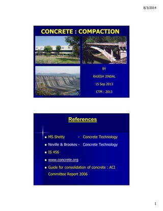 8/3/2014
1
CONCRETE : COMPACTION
BY
RAJESH JINDAL
15 Sep 2013
CTM : 2013
References
 MS Shetty - Concrete Technology
 Neville & Brookes - Concrete Technology
 IS 456
 www.concrete.org
 Guide for consolidation of concrete : ACI
Committee Report 2006
 
