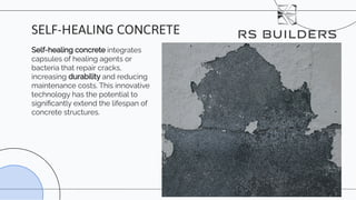 Self-healing concrete integrates
capsules of healing agents or
bacteria that repair cracks,
increasing durability and reducing
maintenance costs. This innovative
technology has the potential to
signiﬁcantly extend the lifespan of
concrete structures.
SELF-HEALING CONCRETE
 