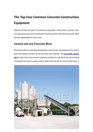 The Top Four Common Concrete Construction
Equipment
Abstract: Among rich types of construction equipment, cement silos, concrete mixer,
concrete pump truck and concrete block machine are the most commonly used. What
are their specifications? Learn more.
Cement silo and Concrete Mixer
The cement silo of a concrete mixing plant is one of its key components and is used to
store and transport cement, fly ash and other raw materials. The low profile cement
silo for sale is the most common model and consists of a cylindrical silo and a bracket.
The warehouse body is usually made of steel and lined with an anti-corrosion layer. It
 
