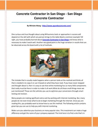 Concrete Contractor in San Diego - San Diego
                 Concrete Contractor
______________________________________________________________________________

                    By Miniato Wang - http://www.agundezconcrete.com/



One curious and true thought about using IM business tools or approaches is success will
depend on the skill with which any person brings to the table.Need a common example? All
right, you have probably learned about Concrete Contractor in San Diego and know what is
necessary to make it work well. Another very good point is the huge variation in results that can
be observed across the board with a lot of methods.




The mistake that is usually made happens when a person looks at the method and thinks all
that is needed is to copy it or use it based on what they have read. If you have never stopped
and thought about it, then it is easy to see that online marketing has so many little components
that really must be there in order to make it all work.What do all those small things mean we
just mentioned? Those are the vehicles you use to optimize your conversions through smart
testing and revision.

Many people are making significant extra cash by working with Internet marketing. But, many
people do not even know what to do to begin marketing through the Internet. Since you are
reading this, you probably want to know how to use this method. The following article contains
great tips you can use to help you with Internet marketing.

Make sure you advertise your business on many popular sites. This investment can make a huge
difference and get the name of your company exposed. The trick here is to find a site that's in
 