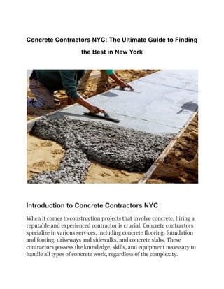 Concrete Contractors NYC: The Ultimate Guide to Finding
the Best in New York
Introduction to Concrete Contractors NYC
When it comes to construction projects that involve concrete, hiring a
reputable and experienced contractor is crucial. Concrete contractors
specialize in various services, including concrete flooring, foundation
and footing, driveways and sidewalks, and concrete slabs. These
contractors possess the knowledge, skills, and equipment necessary to
handle all types of concrete work, regardless of the complexity.
 