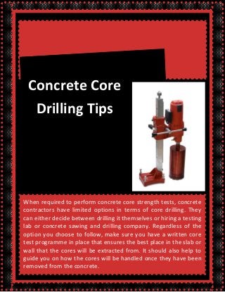 When required to perform concrete core strength tests, concrete
contractors have limited options in terms of core drilling. They
can either decide between drilling it themselves or hiring a testing
lab or concrete sawing and drilling company. Regardless of the
option you choose to follow, make sure you have a written core
test programme in place that ensures the best place in the slab or
wall that the cores will be extracted from. It should also help to
guide you on how the cores will be handled once they have been
removed from the concrete.
Concrete Core
Drilling Tips
 