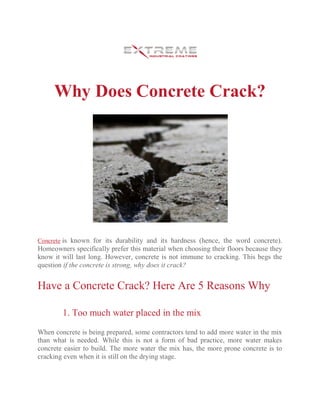 Why Does Concrete Crack?
Concrete is known for its durability and its hardness (hence, the word concrete).
Homeowners specifically prefer this material when choosing their floors because they
know it will last long. However, concrete is not immune to cracking. This begs the
question if the concrete is strong, why does it crack?
Have a Concrete Crack? Here Are 5 Reasons Why
1. Too much water placed in the mix
When concrete is being prepared, some contractors tend to add more water in the mix
than what is needed. While this is not a form of bad practice, more water makes
concrete easier to build. The more water the mix has, the more prone concrete is to
cracking even when it is still on the drying stage.
 