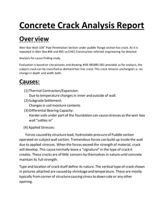 Concrete Crack Analysis Report
Over view
Weir Box Wall-104” Pipe Penetration Section under puddle flange section has crack. As it is
repeated in Weir Box #04 and #05 so CHEC Construction referred engineering for detailed
Analysis for cause finding study.
Evaluation is based on site pictures and drawing #VB-985885-001 provided us for analysis, the
subject crack can be classified as dormant hair line crack. This crack remains unchanged i.e. no
change in depth and width both.
Causes:
(1)Thermal Contraction/Expansion:
Due to temperature changes in inner and outside of wall.
(2)SubgradeSettlement:
Changes in soil moisture contents
(3)Differential Bearing Capacity:
Harder soils under partof the foundation can causestresses as the weir box
wall “settles in”
(4) Applied Stresses:
Forces caused by structureload, hydrostatic pressureof Puddlesection
operated on subjectwall section. Tremendous forces can build up inside the wall
due to applied stresses. When the forces exceed the strength of material, crack
will develop. This causenormally leave a “signature” in the type of crack it
creates. These cracks are of little concern by themselves in nature until concrete
maintain its full strength.
Type and location of crack itself define its nature. The vertical type of crack shown
in pictures attached are caused by shrinkageand temperature. These are mostly
typically fromcorner of structurecausing stress to down side or any other
opening.
 