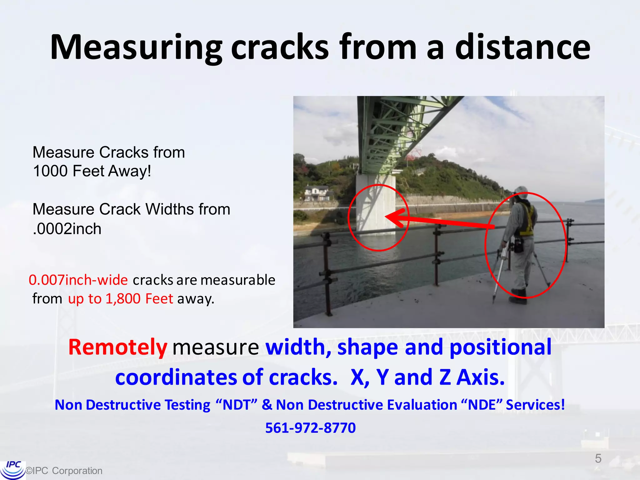 ©IPC  Corporation
Measuring	
  cracks	
  from	
  a	
  distance
Remotely measure	
  width,	
  shape	
  and	
  positional	
  
coordinates of	
  cracks.	
  	
  X,	
  Y	
  and	
  Z	
  Axis.
Non	
  Destructive	
  Testing	
  “NDT”	
  &	
  Non	
  Destructive	
  Evaluation	
  “NDE”	
  Services!
561-­‐972-­‐8770
5
0.007inch-­‐wide	
  cracks	
  are	
  measurable
from	
  up	
  to	
  1,800	
  Feet	
  away.
Measure  Cracks  from  
1000  Feet  Away!
Measure  Crack  Widths  from
.0002inch
 