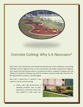 Concrete Curbing: Why Is It Necessary?
Now a day’s many homeowners are putting the finishing touch in their landscapes, by providing
landscape concrete edging as they are more economical and durable compared to traditional
ones. Apart from that they also work as a successful root barrier, available in multiple color and
designs and many more. However you will find numerous renowned companies that offers the
best options when it comes to concrete edging.
Now here I would like to mention a few
reasons to opt for concrete curbing.
Firstly, curbs add attractiveness to
adjoining properties such as parks,
parking lots, streets and many more.
How beautiful it feels when your
 