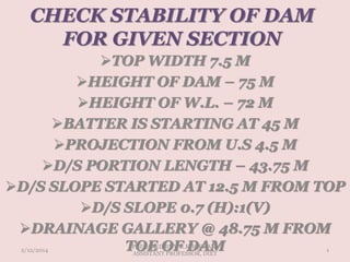 CHECK STABILITY OF DAM
FOR GIVEN SECTION
TOP WIDTH 7.5 M
HEIGHT OF DAM – 75 M
HEIGHT OF W.L. – 72 M
BATTER IS STARTING AT 45 M
PROJECTION FROM U.S 4.5 M
D/S PORTION LENGTH – 43.75 M
D/S SLOPE STARTED AT 12.5 M FROM TOP
D/S SLOPE 0.7 (H):1(V)
DRAINAGE GALLERY @ 48.75 M FROM
TOE OF DAM2/12/2014 1
PREPARED BY V.H.KHOKHANI
ASSISTANT PROFESSOR, DIET
 
