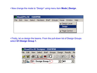 • Now change the mode to “Design” using menu item Mode | Design.
• Firstly, let us design the beams. From the pull-down list of Design Groups
select G1:Design Group 1.
 