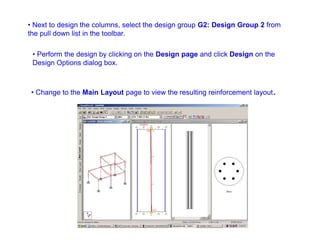 • Next to design the columns, select the design group G2: Design Group 2 from
the pull down list in the toolbar.
• Perform the design by clicking on the Design page and click Design on the
Design Options dialog box.
• Change to the Main Layout page to view the resulting reinforcement layout.
 