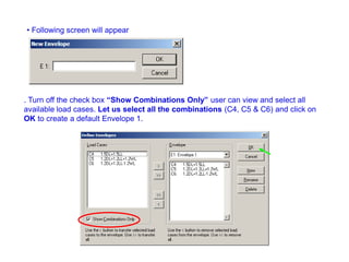 • Following screen will appear
. Turn off the check box “Show Combinations Only” user can view and select all
available load cases. Let us select all the combinations (C4, C5 & C6) and click on
OK to create a default Envelope 1.
 