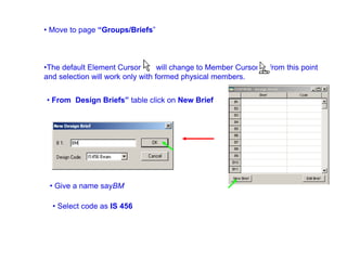 • Move to page “Groups/Briefs”
•The default Element Cursor will change to Member Cursor from this point
and selection will work only with formed physical members.
• From Design Briefs” table click on New Brief
• Give a name sayBM
• Select code as IS 456
 