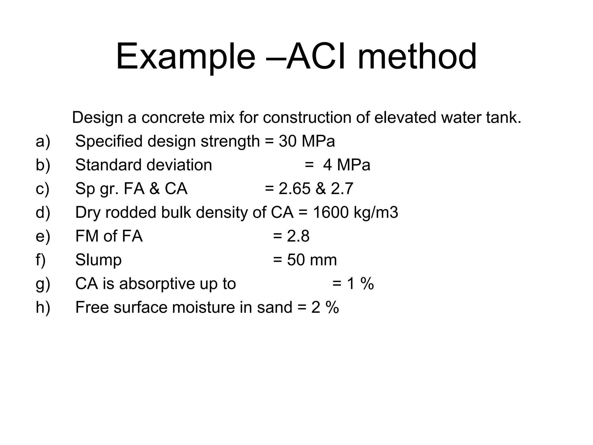 16
Example –ACI method
Design a concrete mix for construction of elevated water tank.
a) Specified design strength = 30 MPa
b) Standard deviation = 4 MPa
c) Sp gr. FA & CA = 2.65 & 2.7
d) Dry rodded bulk density of CA = 1600 kg/m3
e) FM of FA = 2.8
f) Slump = 50 mm
g) CA is absorptive up to = 1 %
h) Free surface moisture in sand = 2 %
 
