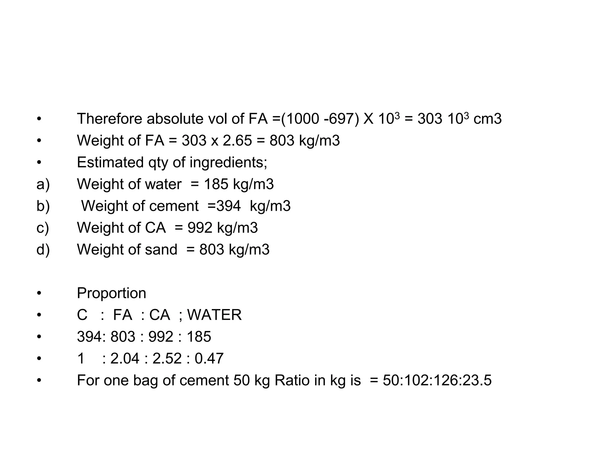20
• Therefore absolute vol of FA =(1000 -697) X 103 = 303 103 cm3
• Weight of FA = 303 x 2.65 = 803 kg/m3
• Estimated qty of ingredients;
a) Weight of water = 185 kg/m3
b) Weight of cement =394 kg/m3
c) Weight of CA = 992 kg/m3
d) Weight of sand = 803 kg/m3
• Proportion
• C : FA : CA ; WATER
• 394: 803 : 992 : 185
• 1 : 2.04 : 2.52 : 0.47
• For one bag of cement 50 kg Ratio in kg is = 50:102:126:23.5
 