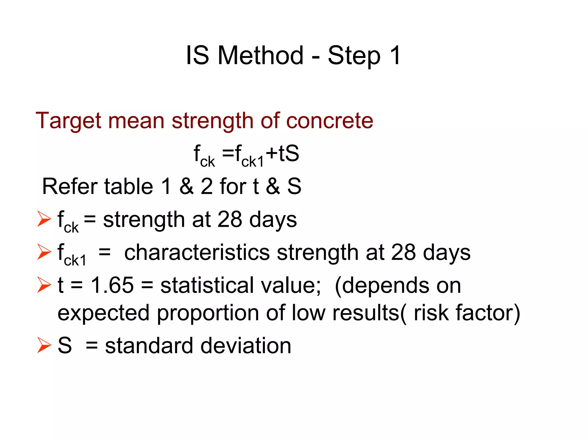 22
IS Method - Step 1
Target mean strength of concrete
fck =fck1+tS
Refer table 1 & 2 for t & S
 fck = strength at 28 days
 fck1 = characteristics strength at 28 days
 t = 1.65 = statistical value; (depends on
expected proportion of low results( risk factor)
 S = standard deviation
 