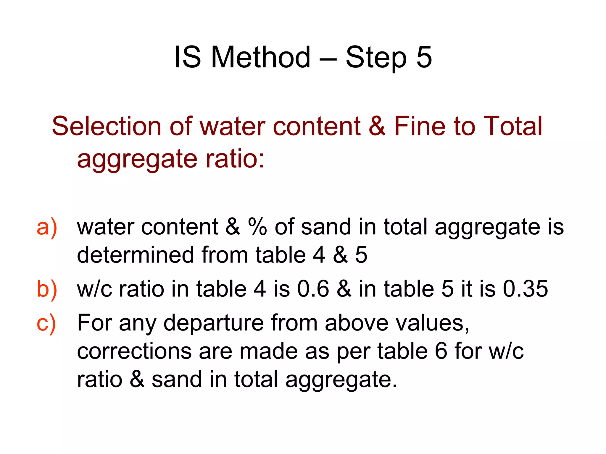 26
IS Method – Step 5
Selection of water content & Fine to Total
aggregate ratio:
a) water content & % of sand in total aggregate is
determined from table 4 & 5
b) w/c ratio in table 4 is 0.6 & in table 5 it is 0.35
c) For any departure from above values,
corrections are made as per table 6 for w/c
ratio & sand in total aggregate.
 