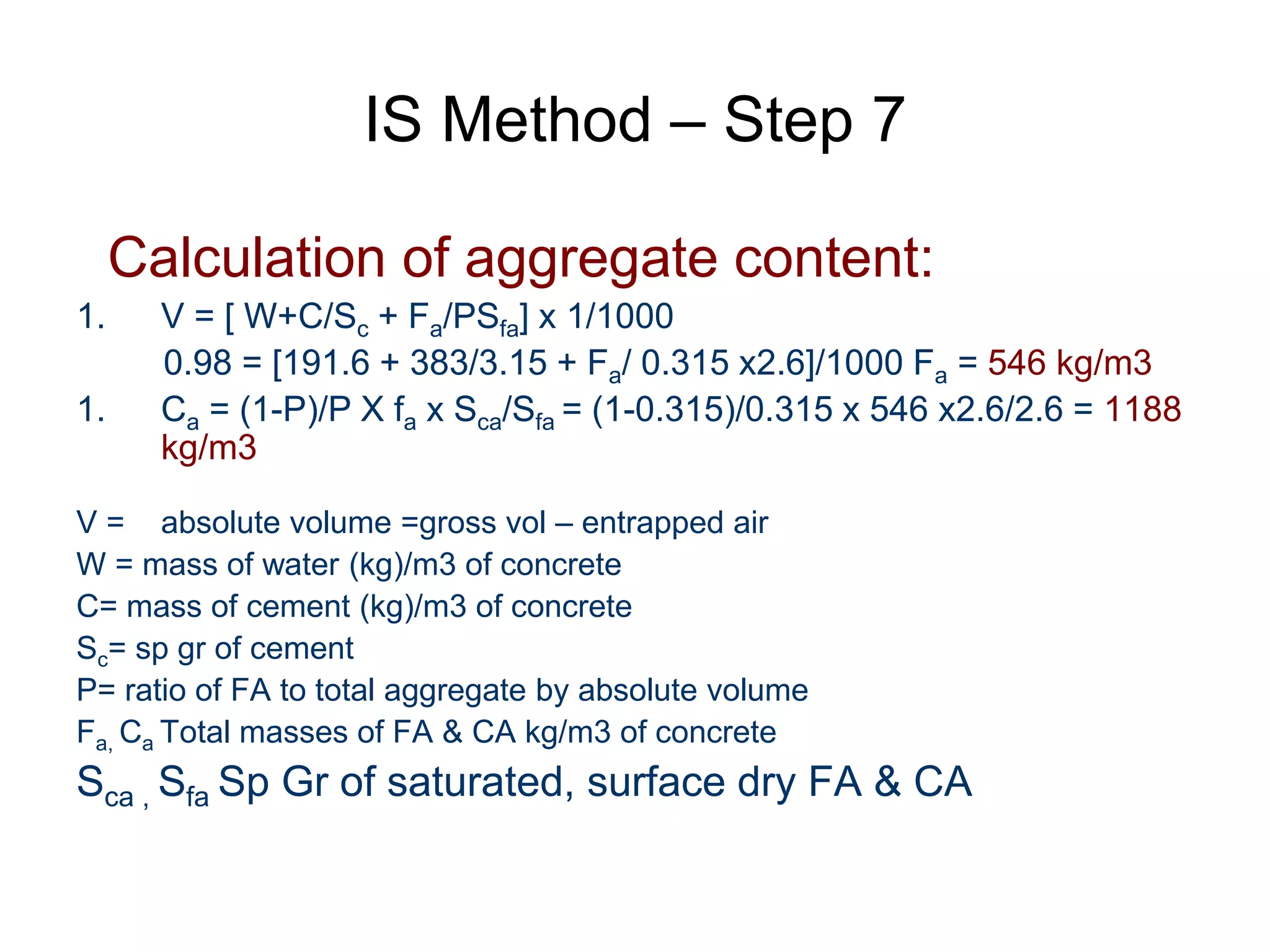28
IS Method – Step 7
Calculation of aggregate content:
1. V = [ W+C/Sc + Fa/PSfa] x 1/1000
0.98 = [191.6 + 383/3.15 + Fa/ 0.315 x2.6]/1000 Fa = 546 kg/m3
1. Ca = (1-P)/P X fa x Sca/Sfa = (1-0.315)/0.315 x 546 x2.6/2.6 = 1188
kg/m3
V = absolute volume =gross vol – entrapped air
W = mass of water (kg)/m3 of concrete
C= mass of cement (kg)/m3 of concrete
Sc= sp gr of cement
P= ratio of FA to total aggregate by absolute volume
Fa, Ca Total masses of FA & CA kg/m3 of concrete
Sca , Sfa Sp Gr of saturated, surface dry FA & CA
 