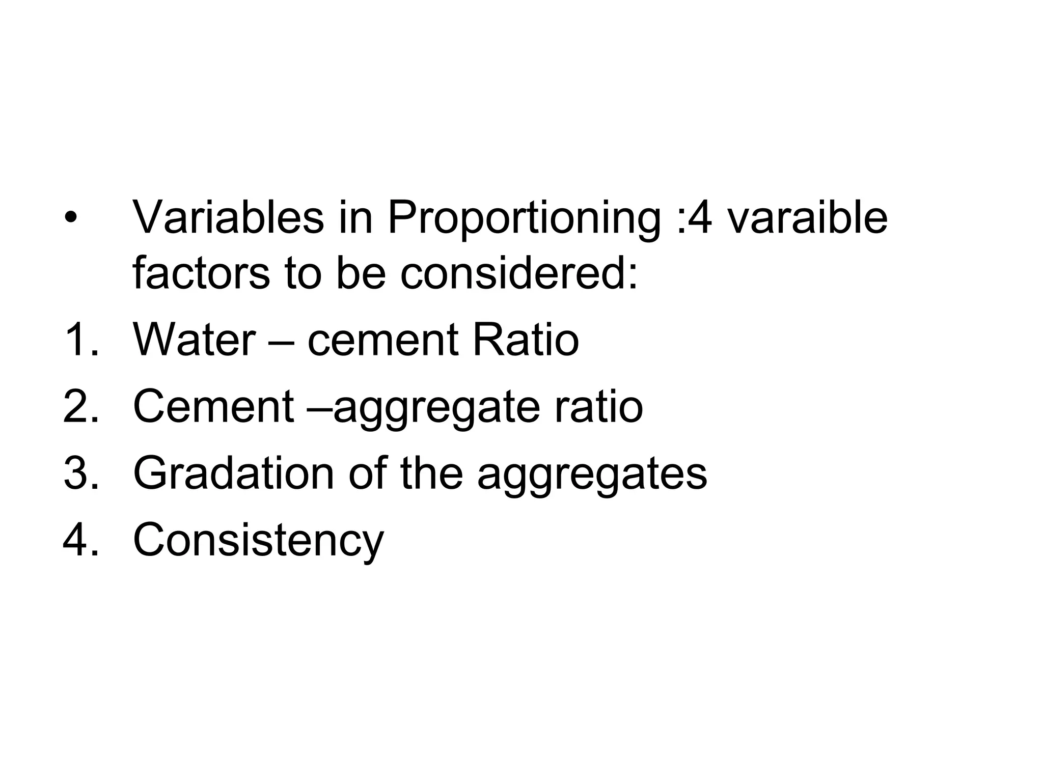 3
• Variables in Proportioning :4 varaible
factors to be considered:
1. Water – cement Ratio
2. Cement –aggregate ratio
3. Gradation of the aggregates
4. Consistency
 