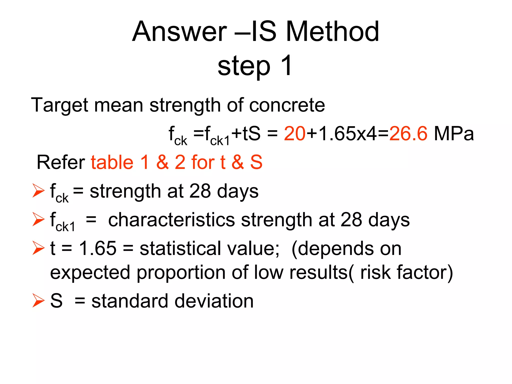 32
Answer –IS Method
step 1
Target mean strength of concrete
fck =fck1+tS = 20+1.65x4=26.6 MPa
Refer table 1 & 2 for t & S
 fck = strength at 28 days
 fck1 = characteristics strength at 28 days
 t = 1.65 = statistical value; (depends on
expected proportion of low results( risk factor)
 S = standard deviation
 